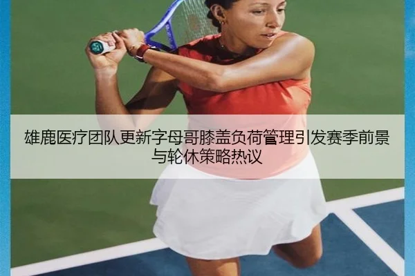 雄鹿医疗团队更新字母哥膝盖负荷管理引发赛季前景与轮休策略热议