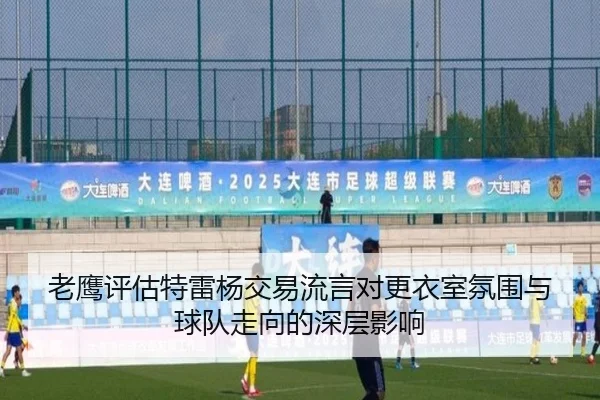 老鹰评估特雷杨交易流言对更衣室氛围与球队走向的深层影响（kaiyun）
