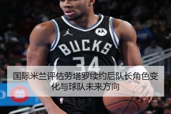 国际米兰评估劳塔罗续约后队长角色变化与球队未来方向