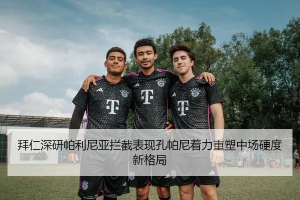 拜仁深研帕利尼亚拦截表现孔帕尼着力重塑中场硬度新格局（kaiyun）